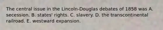 The central issue in the Lincoln-Douglas debates of 1858 was A. secession. B. states' rights. C. slavery. D. the transcontinental railroad. E. westward expansion.