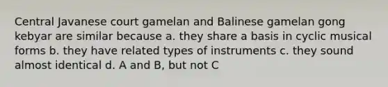 Central Javanese court gamelan and Balinese gamelan gong kebyar are similar because a. they share a basis in cyclic musical forms b. they have related types of instruments c. they sound almost identical d. A and B, but not C