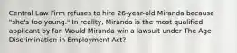 Central Law Firm refuses to hire 26-year-old Miranda because "she's too young." In reality, Miranda is the most qualified applicant by far. Would Miranda win a lawsuit under The Age Discrimination in Employment Act?