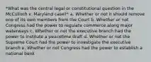 *What was the central legal or constitutional question in the McCulloch v. Maryland case?* a. Whether or not it should remove one of its own members from the Court b. Whether or not Congress had the power to regulate commerce along major waterways c. Whether or not the executive branch had the power to institute a peacetime draft d. Whether or not the Supreme Court had the power to investigate the executive branch e. Whether or not Congress had the power to establish a national bank