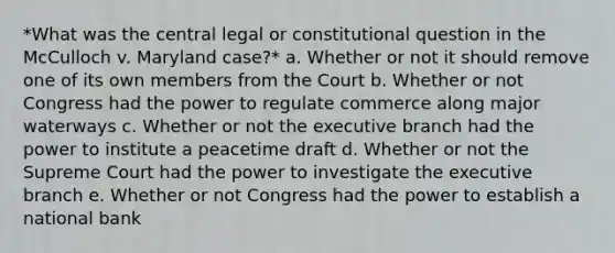 *What was the central legal or constitutional question in the McCulloch v. Maryland case?* a. Whether or not it should remove one of its own members from the Court b. Whether or not Congress had the power to regulate commerce along major waterways c. Whether or not the executive branch had the power to institute a peacetime draft d. Whether or not the Supreme Court had the power to investigate the executive branch e. Whether or not Congress had the power to establish a national bank