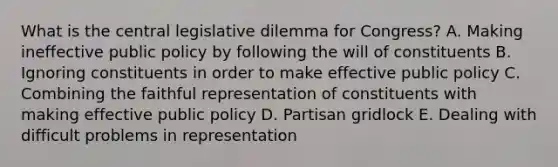 What is the central legislative dilemma for Congress? A. Making ineffective public policy by following the will of constituents B. Ignoring constituents in order to make effective public policy C. Combining the faithful representation of constituents with making effective public policy D. Partisan gridlock E. Dealing with difficult problems in representation