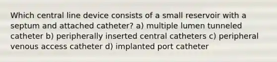 Which central line device consists of a small reservoir with a septum and attached catheter? a) multiple lumen tunneled catheter b) peripherally inserted central catheters c) peripheral venous access catheter d) implanted port catheter