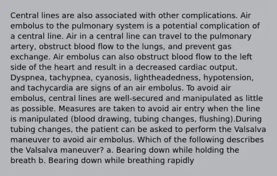 Central lines are also associated with other complications. Air embolus to the pulmonary system is a potential complication of a central line. Air in a central line can travel to the pulmonary artery, obstruct blood flow to the lungs, and prevent gas exchange. Air embolus can also obstruct blood flow to the left side of the heart and result in a decreased cardiac output. Dyspnea, tachypnea, cyanosis, lightheadedness, hypotension, and tachycardia are signs of an air embolus. To avoid air embolus, central lines are well-secured and manipulated as little as possible. Measures are taken to avoid air entry when the line is manipulated (blood drawing, tubing changes, flushing).During tubing changes, the patient can be asked to perform the Valsalva maneuver to avoid air embolus. Which of the following describes the Valsalva maneuver? a. Bearing down while holding the breath b. Bearing down while breathing rapidly