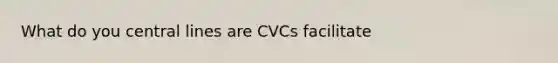 What do you central lines are CVCs facilitate