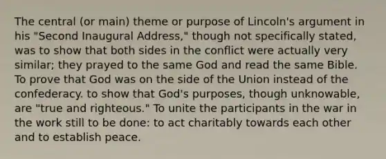 The central (or main) theme or purpose of Lincoln's argument in his "Second Inaugural Address," though not specifically stated, was to show that both sides in the conflict were actually very similar; they prayed to the same God and read the same Bible. To prove that God was on the side of the Union instead of the confederacy. to show that God's purposes, though unknowable, are "true and righteous." To unite the participants in the war in the work still to be done: to act charitably towards each other and to establish peace.