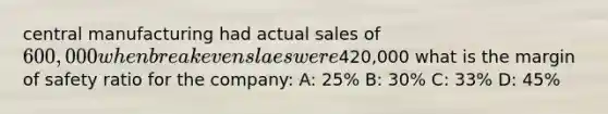 central manufacturing had actual sales of 600,000 when breakeven slaes were420,000 what is the margin of safety ratio for the company: A: 25% B: 30% C: 33% D: 45%