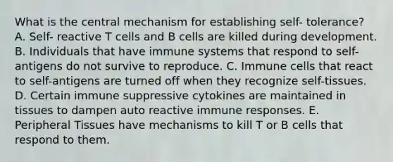 What is the central mechanism for establishing self- tolerance? A. Self- reactive T cells and B cells are killed during development. B. Individuals that have immune systems that respond to self-antigens do not survive to reproduce. C. Immune cells that react to self-antigens are turned off when they recognize self-tissues. D. Certain immune suppressive cytokines are maintained in tissues to dampen auto reactive immune responses. E. Peripheral Tissues have mechanisms to kill T or B cells that respond to them.