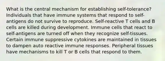 What is the central mechanism for establishing self-tolerance? Individuals that have immune systems that respond to self-antigens do not survive to reproduce. Self-reactive T cells and B cells are killed during development. Immune cells that react to self-antigens are turned off when they recognize self-tissues. Certain immune suppressive cytokines are maintained in tissues to dampen auto reactive immune responses. Peripheral tissues have mechanisms to kill T or B cells that respond to them.