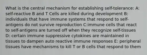 What is the central mechanism for establishing self-tolerance: A: self-reactive B and T Cells are killed during development B: individuals that have immune systems that respond to self-antigens do not survive reproduction C:immune cells that react to self-antigens are turned off when they recognize self-tissues D: certain immune suppressive cytokines are maintained in tissues to dampen auto reactive immune responses E: peripheral tissues have mechanisms to kill T or B cells that respond to them