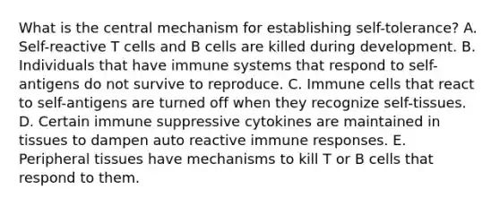 What is the central mechanism for establishing self-tolerance? A. Self-reactive T cells and B cells are killed during development. B. Individuals that have immune systems that respond to self-antigens do not survive to reproduce. C. Immune cells that react to self-antigens are turned off when they recognize self-tissues. D. Certain immune suppressive cytokines are maintained in tissues to dampen auto reactive immune responses. E. Peripheral tissues have mechanisms to kill T or B cells that respond to them.