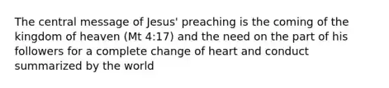 The central message of Jesus' preaching is the coming of the kingdom of heaven (Mt 4:17) and the need on the part of his followers for a complete change of heart and conduct summarized by the world