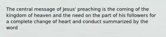 The central message of Jesus' preaching is the coming of the kingdom of heaven and the need on the part of his followers for a complete change of heart and conduct summarized by the word