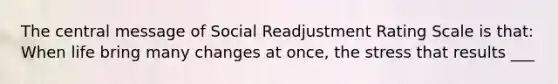 The central message of Social Readjustment Rating Scale is that: When life bring many changes at once, the stress that results ___