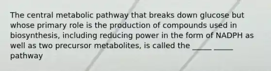 The central metabolic pathway that breaks down glucose but whose primary role is the production of compounds used in biosynthesis, including reducing power in the form of NADPH as well as two precursor metabolites, is called the _____ _____ pathway