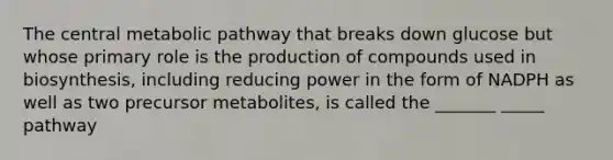 The central metabolic pathway that breaks down glucose but whose primary role is the production of compounds used in biosynthesis, including reducing power in the form of NADPH as well as two precursor metabolites, is called the _______ _____ pathway