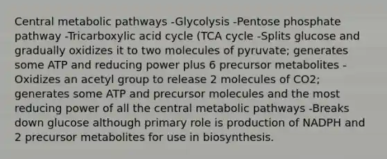 Central metabolic pathways -Glycolysis -Pentose phosphate pathway -Tricarboxylic acid cycle (TCA cycle -Splits glucose and gradually oxidizes it to two molecules of pyruvate; generates some ATP and reducing power plus 6 precursor metabolites -Oxidizes an acetyl group to release 2 molecules of CO2; generates some ATP and precursor molecules and the most reducing power of all the central metabolic pathways -Breaks down glucose although primary role is production of NADPH and 2 precursor metabolites for use in biosynthesis.