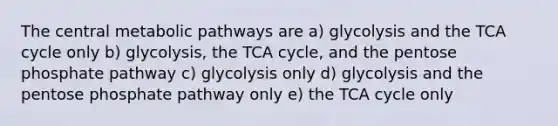 The central metabolic pathways are a) glycolysis and the TCA cycle only b) glycolysis, the TCA cycle, and the pentose phosphate pathway c) glycolysis only d) glycolysis and the pentose phosphate pathway only e) the TCA cycle only