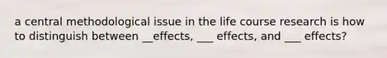 a central methodological issue in the life course research is how to distinguish between __effects, ___ effects, and ___ effects?