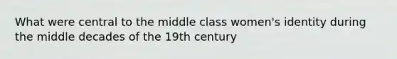 What were central to the middle class women's identity during the middle decades of the 19th century