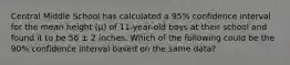 Central Middle School has calculated a 95% confidence interval for the mean height (μ) of 11-year-old boys at their school and found it to be 56 ± 2 inches. Which of the following could be the 90% confidence interval based on the same data?