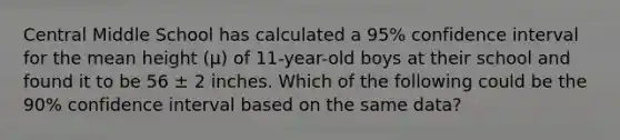 Central Middle School has calculated a 95% confidence interval for the mean height (μ) of 11-year-old boys at their school and found it to be 56 ± 2 inches. Which of the following could be the 90% confidence interval based on the same data?