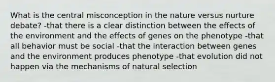 What is the central misconception in the nature versus nurture debate? -that there is a clear distinction between the effects of the environment and the effects of genes on the phenotype -that all behavior must be social -that the interaction between genes and the environment produces phenotype -that evolution did not happen via the mechanisms of natural selection