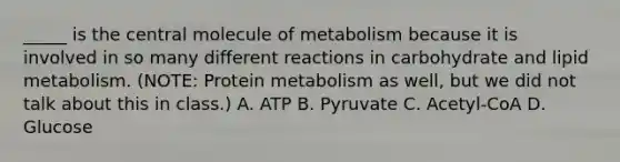 _____ is the central molecule of metabolism because it is involved in so many different reactions in carbohydrate and lipid metabolism. (NOTE: Protein metabolism as well, but we did not talk about this in class.) A. ATP B. Pyruvate C. Acetyl-CoA D. Glucose