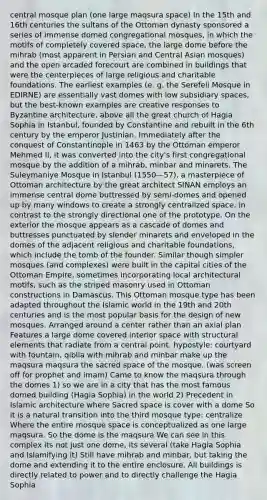 central mosque plan (one large maqsura space) In the 15th and 16th centuries the sultans of the Ottoman dynasty sponsored a series of immense domed congregational mosques, in which the motifs of completely covered space, the large dome before the mihrab (most apparent in Persian and Central Asian mosques) and the open arcaded forecourt are combined in buildings that were the centerpieces of large religious and charitable foundations. The earliest examples (e. g. the Serefeli Mosque in EDIRNE) are essentially vast domes with low subsidiary spaces, but the best-known examples are creative responses to Byzantine architecture, above all the <a href='https://www.questionai.com/knowledge/kfF9jd2ZlJ-great-church' class='anchor-knowledge'>great church</a> of Hagia Sophia in Istanbul, founded by Constantine and rebuilt in the 6th century by the emperor Justinian. Immediately after the conquest of Constantinople in 1463 by the Ottoman emperor Mehmed Il, it was converted into the city's first congregational mosque by the addition of a mihrab, minbar and minarets. The Suleymaniye Mosque in Istanbul (1550—57), a masterpiece of Ottoman architecture by the great architect SINAN employs an immense central dome buttressed by semi-domes and opened up by many windows to create a strongly centralized space, in contrast to the strongly directional one of the prototype. On the exterior the mosque appears as a cascade of domes and buttresses punctuated by slender minarets and enveloped in the domes of the adjacent religious and charitable foundations, which include the tomb of the founder. Similar though simpler mosques (and complexes) were built in the capital cities of the Ottoman Empire, sometimes incorporating local architectural motifs, such as the striped masonry used in Ottoman constructions in Damascus. This Ottoman mosque type has been adapted throughout the Islamic world in the 19th and 20th centuries and is the most popular basis for the design of new mosques. Arranged around a center rather than an axial plan Features a large dome covered interior space with structural elements that radiate from a central point. hypostyle: courtyard with fountain, qiblia with mihrab and minbar make up the maqsura maqsura the sacred space of the mosque. (was screen off for prophet and imam) Came to know the maqsura through the domes 1) so we are in a city that has the most famous domed building (Hagia Sophia) in the world 2) Precedent in Islamic architecture where Sacred space is cover with a dome So it is a natural transition into the third mosque type: centralize Where the entire mosque space is conceptualized as one large maqsura. So the dome is the maqsura We can see in this complex its not just one dome, its several (take Hagia Sophia and Islamifying it) Still have mihrab and minbar, but taking the dome and extending it to the entire enclosure. All buildings is directly related to power and to directly challenge the Hagia Sophia