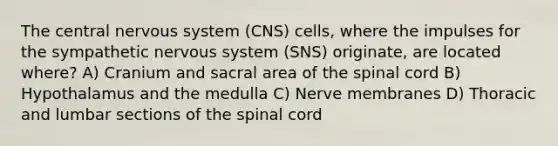 The central <a href='https://www.questionai.com/knowledge/kThdVqrsqy-nervous-system' class='anchor-knowledge'>nervous system</a> (CNS) cells, where the impulses for the sympathetic nervous system (SNS) originate, are located where? A) Cranium and sacral area of <a href='https://www.questionai.com/knowledge/kkAfzcJHuZ-the-spinal-cord' class='anchor-knowledge'>the spinal cord</a> B) Hypothalamus and the medulla C) Nerve membranes D) Thoracic and lumbar sections of the spinal cord