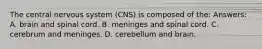 The central nervous system (CNS) is composed of the: Answers: A. brain and spinal cord. B. meninges and spinal cord. C. cerebrum and meninges. D. cerebellum and brain.