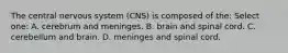 The central nervous system (CNS) is composed of the: Select one: A. cerebrum and meninges. B. brain and spinal cord. C. cerebellum and brain. D. meninges and spinal cord.