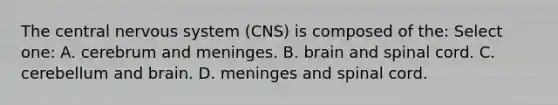 The central nervous system (CNS) is composed of the: Select one: A. cerebrum and meninges. B. brain and spinal cord. C. cerebellum and brain. D. meninges and spinal cord.