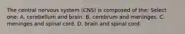 The central nervous system (CNS) is composed of the: Select one: A. cerebellum and brain. B. cerebrum and meninges. C. meninges and spinal cord. D. brain and spinal cord.