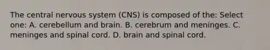 The central nervous system (CNS) is composed of the: Select one: A. cerebellum and brain. B. cerebrum and meninges. C. meninges and spinal cord. D. brain and spinal cord.