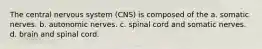 The central nervous system (CNS) is composed of the a. somatic nerves. b. autonomic nerves. c. spinal cord and somatic nerves. d. brain and spinal cord.