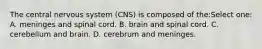 The central nervous system (CNS) is composed of the:Select one: A. meninges and spinal cord. B. brain and spinal cord. C. cerebellum and brain. D. cerebrum and meninges.