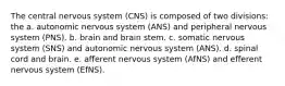 The central nervous system (CNS) is composed of two divisions: the a. autonomic nervous system (ANS) and peripheral nervous system (PNS). b. brain and brain stem. c. somatic nervous system (SNS) and autonomic nervous system (ANS). d. spinal cord and brain. e. afferent nervous system (AfNS) and efferent nervous system (EfNS).