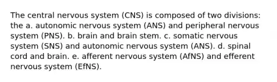 The central nervous system (CNS) is composed of two divisions: the a. autonomic nervous system (ANS) and peripheral nervous system (PNS). b. brain and brain stem. c. somatic nervous system (SNS) and autonomic nervous system (ANS). d. spinal cord and brain. e. afferent nervous system (AfNS) and efferent nervous system (EfNS).