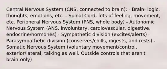 Central Nervous System (CNS, connected to brain): - Brain- logic, thoughts, emotions, etc. - Spinal Cord- lots of feeling, movement, etc. Peripheral Nervous System (PNS, whole body) - Autonomic Nervous System (ANS, involuntary, cardiovascular, digestive, endocrine/hormones) - Sympathetic division (excites/alerts) - Parasympathetic division (conserves/chills, digests, and rests) - Somatic Nervous System (voluntary movement/control, exterior/lateral, talking as well. Outside controls that aren't brain-only)