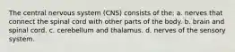 The central nervous system (CNS) consists of the: a. nerves that connect the spinal cord with other parts of the body. b. brain and spinal cord. c. cerebellum and thalamus. d. nerves of the sensory system.