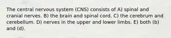 The central nervous system (CNS) consists of A) spinal and cranial nerves. B) the brain and spinal cord. C) the cerebrum and cerebellum. D) nerves in the upper and lower limbs. E) both (b) and (d).