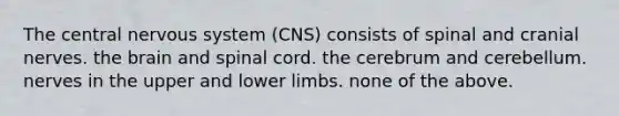 The central nervous system (CNS) consists of spinal and cranial nerves. the brain and spinal cord. the cerebrum and cerebellum. nerves in the upper and lower limbs. none of the above.