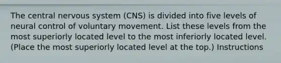 The central nervous system (CNS) is divided into five levels of neural control of voluntary movement. List these levels from the most superiorly located level to the most inferiorly located level. (Place the most superiorly located level at the top.) Instructions