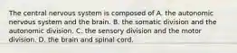 The central nervous system is composed of A. the autonomic nervous system and the brain. B. the somatic division and the autonomic division. C. the sensory division and the motor division. D. the brain and spinal cord.