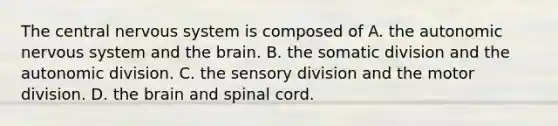 The central nervous system is composed of A. the autonomic nervous system and the brain. B. the somatic division and the autonomic division. C. the sensory division and the motor division. D. the brain and spinal cord.