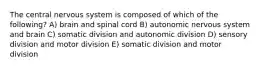 The central nervous system is composed of which of the following? A) brain and spinal cord B) autonomic nervous system and brain C) somatic division and autonomic division D) sensory division and motor division E) somatic division and motor division