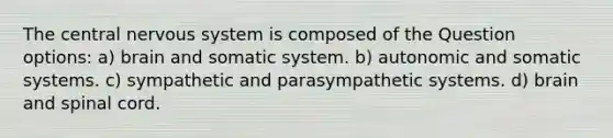 The central nervous system is composed of the Question options: a) brain and somatic system. b) autonomic and somatic systems. c) sympathetic and parasympathetic systems. d) brain and spinal cord.