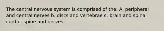 The central nervous system is comprised of the: A. peripheral and central nerves b. discs and vertebrae c. brain and spinal cord d. spine and nerves