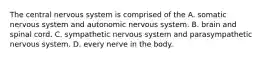 The central nervous system is comprised of the A. somatic nervous system and autonomic nervous system. B. brain and spinal cord. C. sympathetic nervous system and parasympathetic nervous system. D. every nerve in the body.